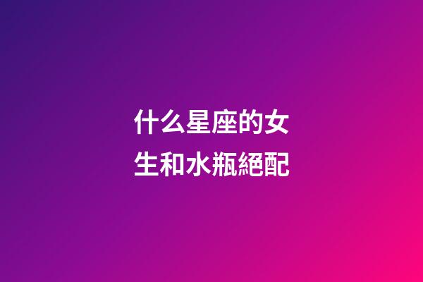 什么星座的女生和水瓶絕配-第1張-星座運勢-玄機派