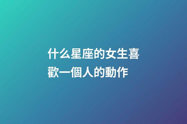 什么星座的女生喜歡一個人的動作-第1張-星座運勢-玄機派