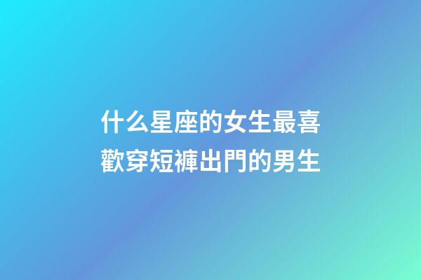 什么星座的女生最喜歡穿短褲出門的男生-第1張-星座運(yùn)勢(shì)-玄機(jī)派