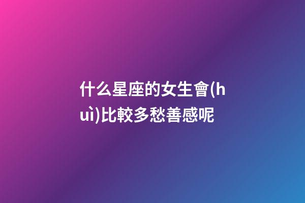 什么星座的女生會(huì)比較多愁善感呢-第1張-星座運(yùn)勢(shì)-玄機(jī)派