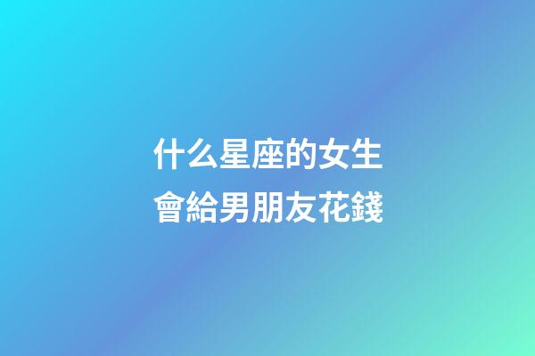 什么星座的女生會給男朋友花錢-第1張-星座運勢-玄機派