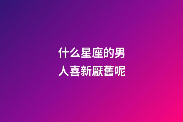 什么星座的男人喜新厭舊呢-第1張-星座運(yùn)勢-玄機(jī)派