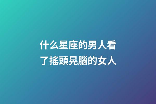 什么星座的男人看了搖頭晃腦的女人-第1張-星座運(yùn)勢-玄機(jī)派