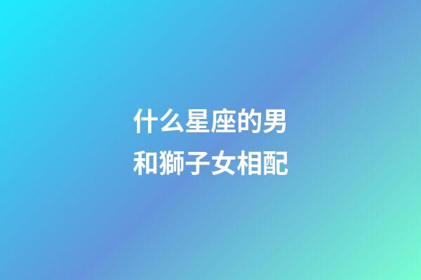 什么星座的男和獅子女相配-第1張-星座運勢-玄機派