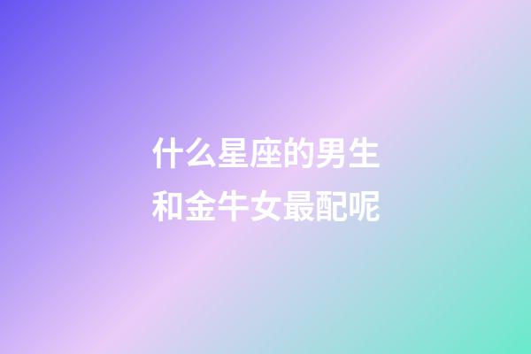 什么星座的男生和金牛女最配呢-第1張-星座運勢-玄機派