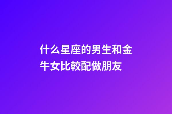 什么星座的男生和金牛女比較配做朋友-第1張-星座運勢-玄機派