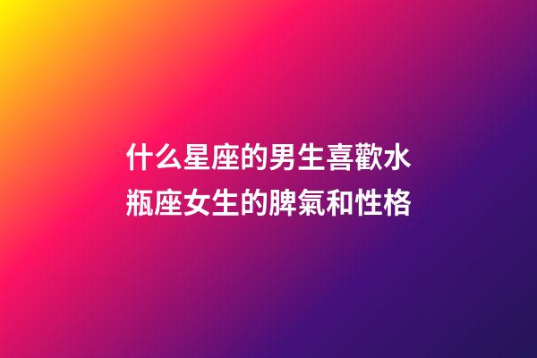 什么星座的男生喜歡水瓶座女生的脾氣和性格-第1張-星座運勢-玄機派