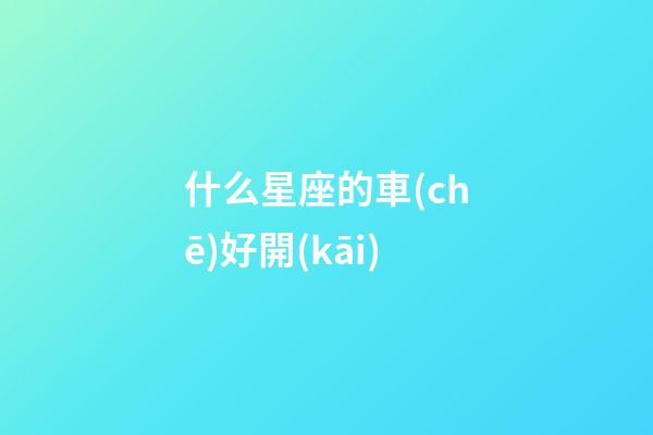 什么星座的車(chē)好開(kāi)-第1張-星座運(yùn)勢(shì)-玄機(jī)派