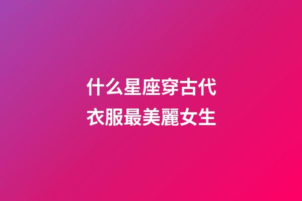 什么星座穿古代衣服最美麗女生-第1張-星座運勢-玄機派