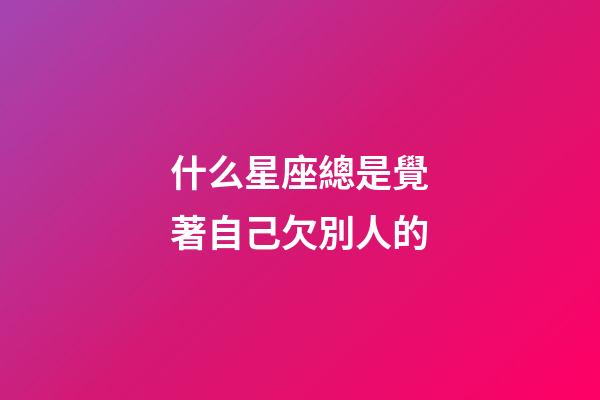 什么星座總是覺著自己欠別人的-第1張-星座運勢-玄機派