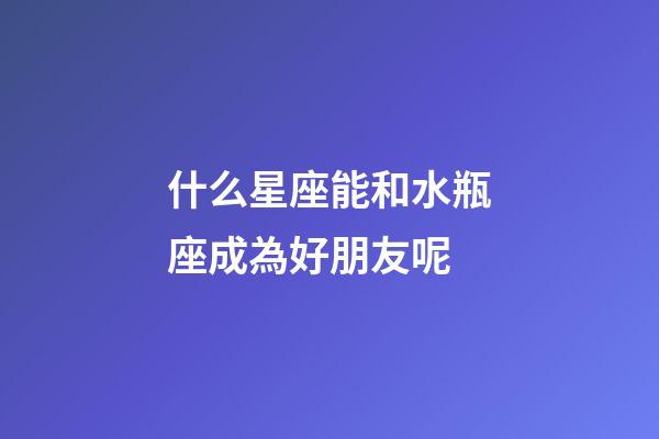 什么星座能和水瓶座成為好朋友呢-第1張-星座運勢-玄機派