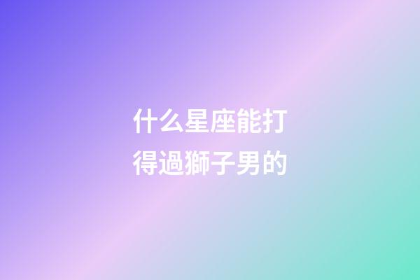 什么星座能打得過獅子男的-第1張-星座運勢-玄機派