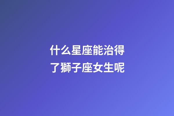 什么星座能治得了獅子座女生呢-第1張-星座運勢-玄機派