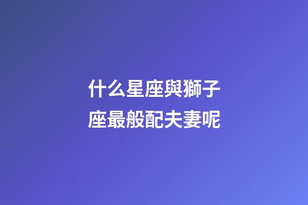 什么星座與獅子座最般配夫妻呢-第1張-星座運勢-玄機(jī)派