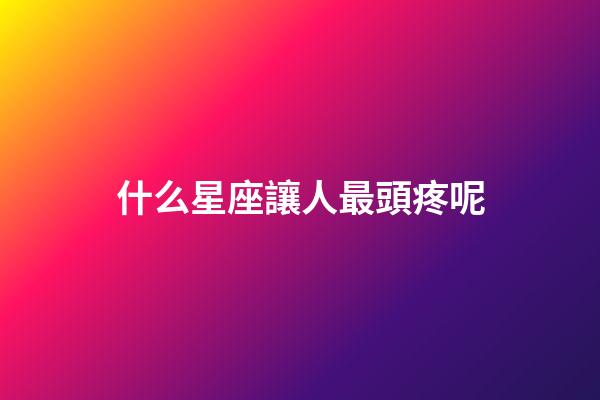 什么星座讓人最頭疼呢-第1張-星座運勢-玄機派