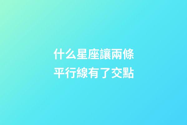 什么星座讓兩條平行線有了交點-第1張-星座運勢-玄機派
