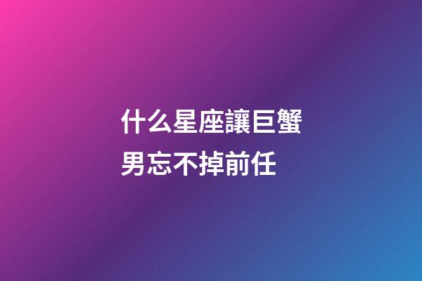 什么星座讓巨蟹男忘不掉前任-第1張-星座運勢-玄機派