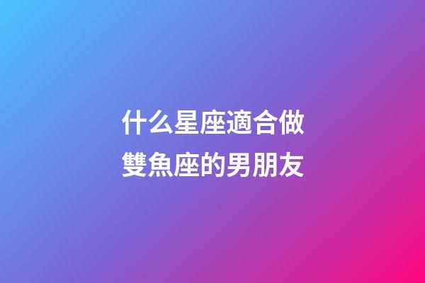 什么星座適合做雙魚座的男朋友-第1張-星座運勢-玄機派