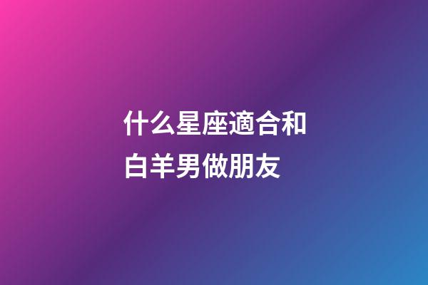 什么星座適合和白羊男做朋友-第1張-星座運(yùn)勢(shì)-玄機(jī)派