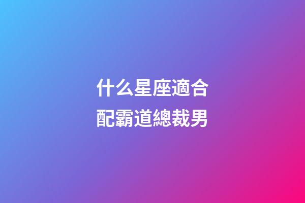 什么星座適合配霸道總裁男-第1張-星座運勢-玄機派