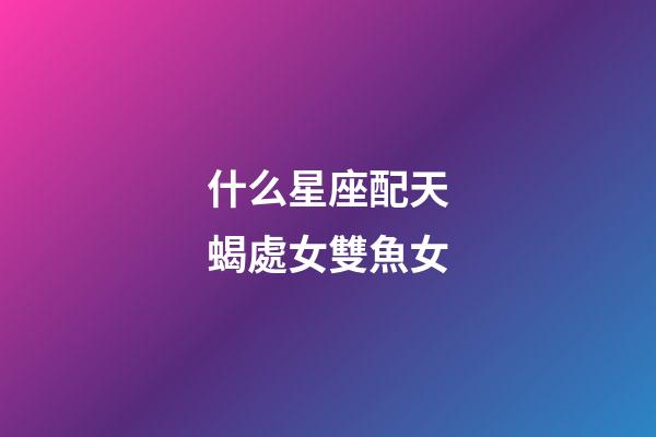 什么星座配天蝎處女雙魚女-第1張-星座運勢-玄機派