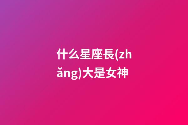 什么星座長(zhǎng)大是女神-第1張-星座運(yùn)勢(shì)-玄機(jī)派