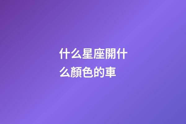 什么星座開什么顏色的車-第1張-星座運勢-玄機派
