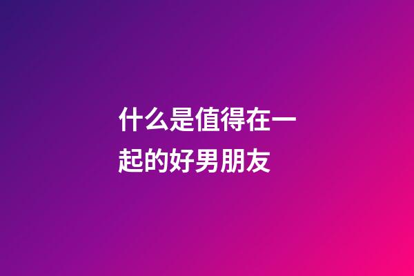 什么是值得在一起的好男朋友