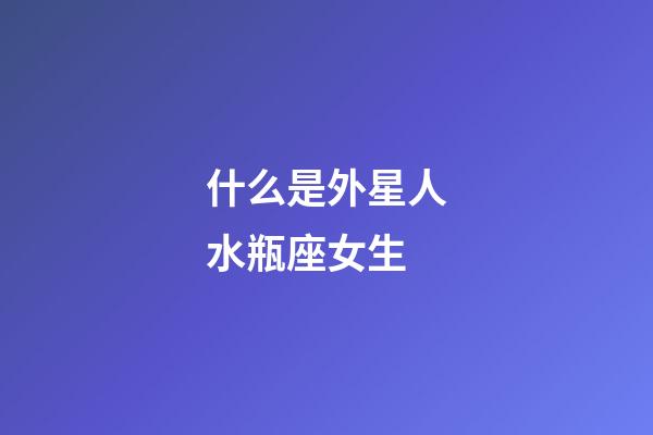 什么是外星人水瓶座女生-第1張-星座運勢-玄機派