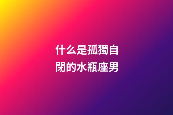 什么是孤獨自閉的水瓶座男-第1張-星座運勢-玄機派