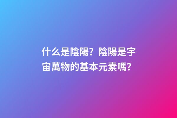 什么是陰陽？陰陽是宇宙萬物的基本元素嗎？