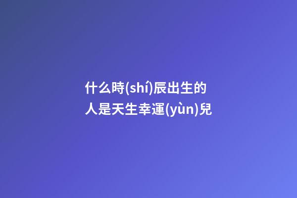 什么時(shí)辰出生的人是天生幸運(yùn)兒