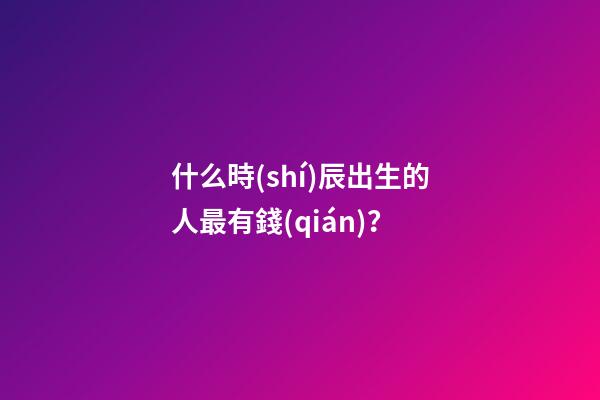 什么時(shí)辰出生的人最有錢(qián)？