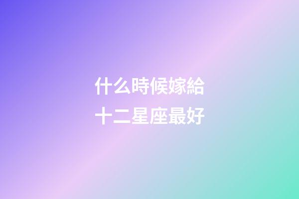 什么時候嫁給十二星座最好-第1張-星座運勢-玄機派