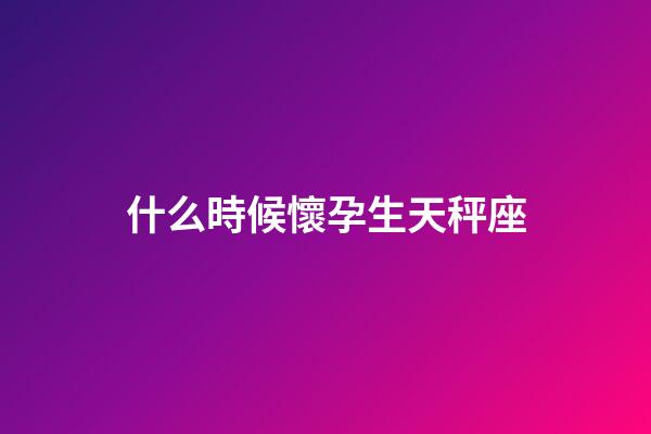 什么時候懷孕生天秤座-第1張-星座運勢-玄機派