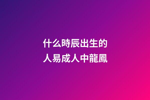 什么時辰出生的人易成人中龍鳳