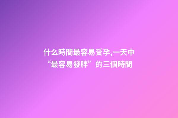 什么時間最容易受孕,一天中“最容易發胖”的三個時間-第1張-觀點-玄機派