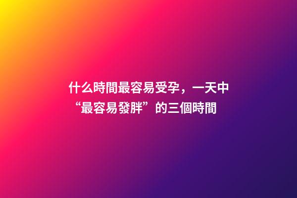 什么時間最容易受孕，一天中“最容易發胖”的三個時間