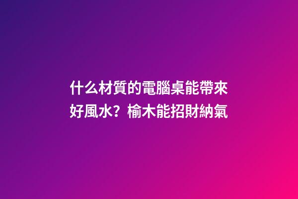 什么材質的電腦桌能帶來好風水？榆木能招財納氣