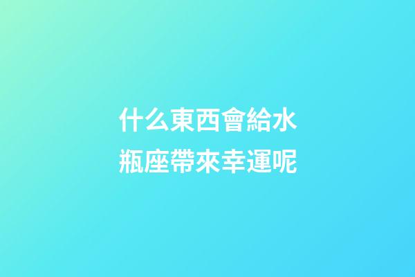 什么東西會給水瓶座帶來幸運呢-第1張-星座運勢-玄機派
