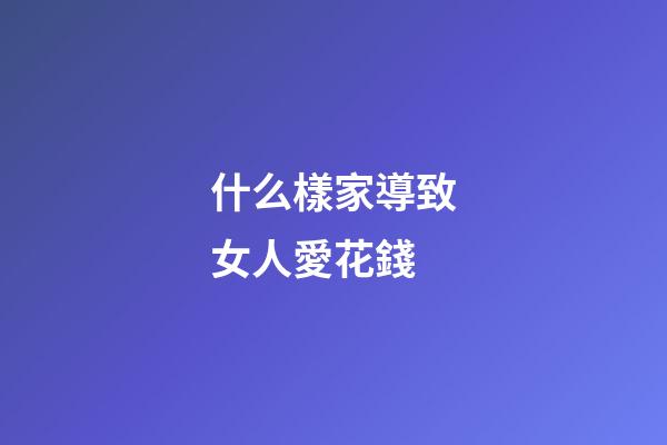 什么樣家導致女人愛花錢