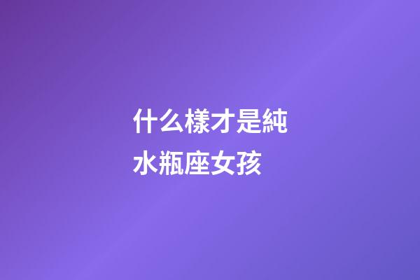 什么樣才是純水瓶座女孩-第1張-星座運勢-玄機派