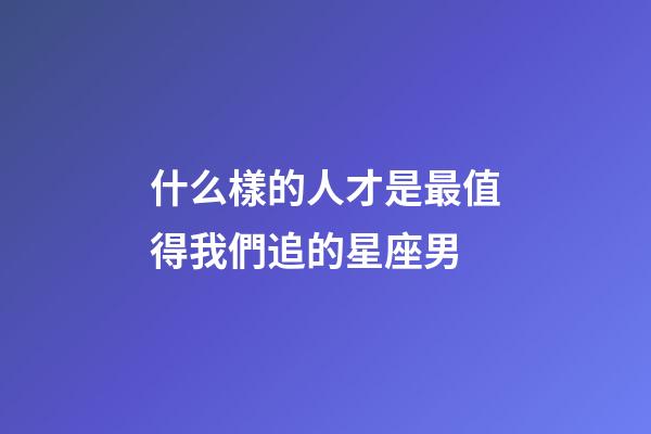 什么樣的人才是最值得我們追的星座男-第1張-星座運勢-玄機派