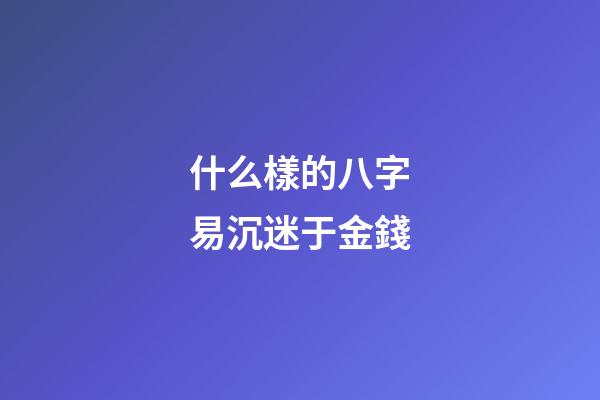 什么樣的八字易沉迷于金錢