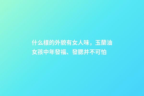 什么樣的外貌有女人味，玉蘭油女孩中年發福、發腮并不可怕-第1張-觀點-玄機派