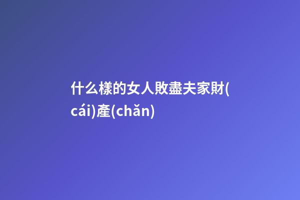 什么樣的女人敗盡夫家財(cái)產(chǎn)