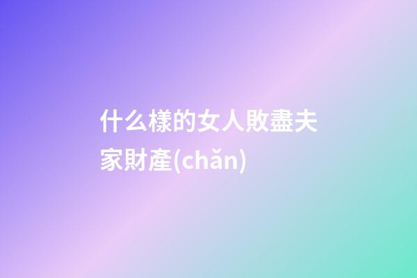 什么樣的女人敗盡夫家財產(chǎn)