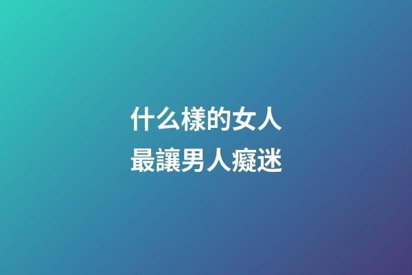 什么樣的女人最讓男人癡迷
