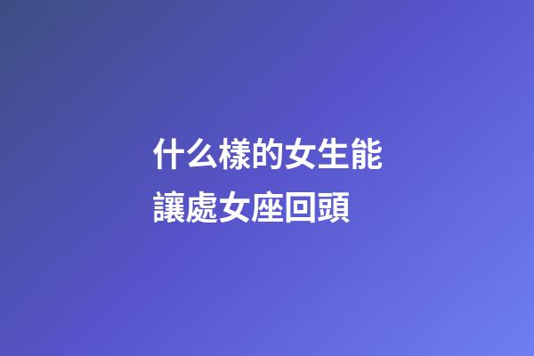 什么樣的女生能讓處女座回頭-第1張-星座運勢-玄機派