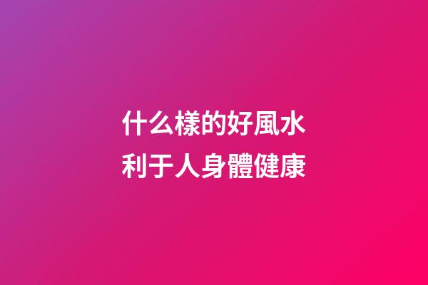 什么樣的好風水利于人身體健康